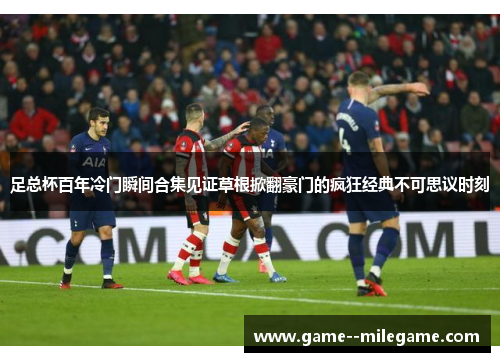 足总杯百年冷门瞬间合集见证草根掀翻豪门的疯狂经典不可思议时刻