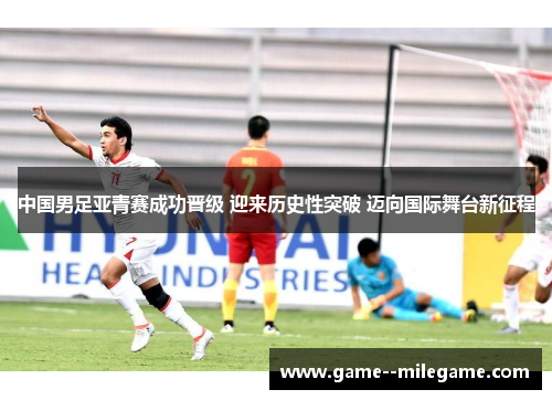 中国男足亚青赛成功晋级 迎来历史性突破 迈向国际舞台新征程