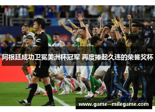 阿根廷成功卫冕美洲杯冠军 再度捧起久违的荣誉奖杯