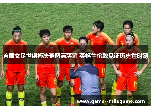 首届女足世俱杯决赛圆满落幕 英格兰伦敦见证历史性时刻